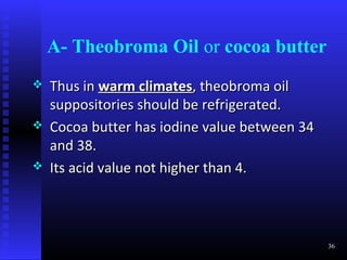 A- Theobroma Oil or cocoa butter
   Thus in warm climates, theobroma oil
    suppositories should be refrigerated.
   Cocoa butter has iodine value between 34
    and 38.
   Its acid value not higher than 4.



                                               36
 