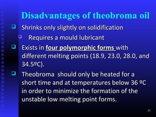 Disadvantages of theobroma oil
    Shrinks only slightly on solidification
       Requires a mould lubricant
    Exists in four polymorphic forms with
     different melting points (18.9, 23.0, 28.0, and
     34.5ºC).
    Theobroma should only be heated for a
     short time and at temperatures below 36 ºC
     in order to minimize the formation of the
     unstable low melting point forms.
                                                   37
 