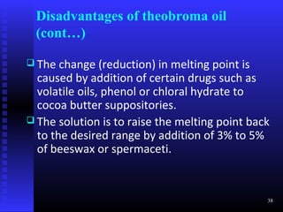 Disadvantages of theobroma oil
 (cont…)

 The  change (reduction) in melting point is
  caused by addition of certain drugs such as
  volatile oils, phenol or chloral hydrate to
  cocoa butter suppositories.
 The solution is to raise the melting point back
  to the desired range by addition of 3% to 5%
  of beeswax or spermaceti.


                                                38
 