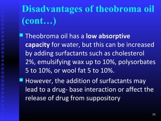Disadvantages of theobroma oil
(cont…)
 Theobroma oil has a low absorptive
  capacity for water, but this can be increased
  by adding surfactants such as cholesterol
  2%, emulsifying wax up to 10%, polysorbates
  5 to 10%, or wool fat 5 to 10%.
 However, the addition of surfactants may
  lead to a drug- base interaction or affect the
  release of drug from suppository

                                              39
 