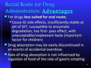 Rectal Route for Drug
Administration: Advantages
 For drugs less suited for oral route;
    Cause GI side effects, insufficiently stable at

     pH of GIT, susceptible to enzymatic
     degradation, has first- pass effect, with
     unacceptable/unpleasant taste (important
     factor for children)
 Drug absorption may be easily discontinued in
  an events of accidental overdose.
 Rate of drug absorption is not influenced by
  ingestion of food of the rate of gastric empting
                                                       4
 