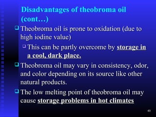 Disadvantages of theobroma oil
  (cont…)
 Theobroma oil is prone to oxidation (due to
  high iodine value)
    This can be partly overcome by storage in

     a cool, dark place.
 Theobroma oil may vary in consistency, odor,
  and color depending on its source like other
  natural products.
 The low melting point of theobroma oil may
  cause storage problems in hot climates
                                                40
 