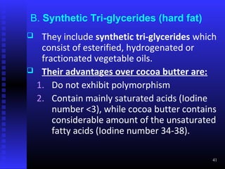 B. Synthetic Tri-glycerides (hard fat)
    They include synthetic tri-glycerides which
     consist of esterified, hydrogenated or
     fractionated vegetable oils.
    Their advantages over cocoa butter are:
    1. Do not exhibit polymorphism
    2. Contain mainly saturated acids (Iodine
        number <3), while cocoa butter contains
        considerable amount of the unsaturated
        fatty acids (Iodine number 34-38).

                                               41
 