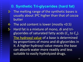 B. Synthetic Tri-glycerides (hard fat)
3- The melting range of the synthetic bases is
   usually about 3ºC higher than that of cocoa
   butter
4- The acid content is lower (mostly <0.5)
5- Hard fat is a mixture of mono, di and tri-
   glycerides of saturated fatty acids (C10 to C18).
   The hydroxyl value of a base is determined
   by proportions of mono and di-glycerides in
   it. A higher hydroxyl value means the base
   can absorb water more readily and less
   suitable to easily hydrolyzed drugs.
                                                   42
 