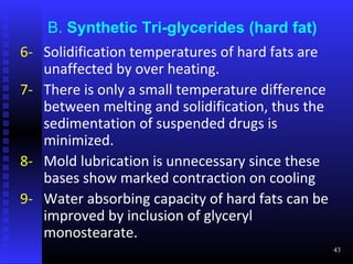 B. Synthetic Tri-glycerides (hard fat)
6- Solidification temperatures of hard fats are
   unaffected by over heating.
7- There is only a small temperature difference
   between melting and solidification, thus the
   sedimentation of suspended drugs is
   minimized.
8- Mold lubrication is unnecessary since these
   bases show marked contraction on cooling
9- Water absorbing capacity of hard fats can be
   improved by inclusion of glyceryl
   monostearate.
                                                  43
 