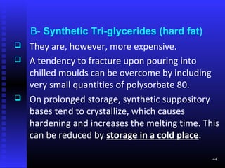 B- Synthetic Tri-glycerides (hard fat)
   They are, however, more expensive.
   A tendency to fracture upon pouring into
    chilled moulds can be overcome by including
    very small quantities of polysorbate 80.
   On prolonged storage, synthetic suppository
    bases tend to crystallize, which causes
    hardening and increases the melting time. This
    can be reduced by storage in a cold place.

                                                44
 