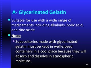 A- Glycerinated Gelatin
 Suitable for use with a wide range of
  medicaments including alkaloids, boric acid,
  and zinc oxide
 Note:
    Suppositories made with glycerinated

     gelatin must be kept in well-closed
     containers in a cool place because they will
     absorb and dissolve in atmospheric
     moisture.
                                                49
 