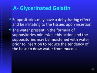 A- Glycerinated Gelatin
 Suppositories   may have a dehydrating effect
  and be irritating to the tissues upon insertion.
 The water present in the formula of
  suppositories minimizes this action and the
  suppositories may be moistened with water
  prior to insertion to reduce the tendency of
  the base to draw water from mucous.



                                                 50
 
