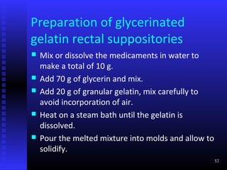Preparation of glycerinated
gelatin rectal suppositories
   Mix or dissolve the medicaments in water to
    make a total of 10 g.
   Add 70 g of glycerin and mix.
   Add 20 g of granular gelatin, mix carefully to
    avoid incorporation of air.
   Heat on a steam bath until the gelatin is
    dissolved.
   Pour the melted mixture into molds and allow to
    solidify.
                                                      52
 