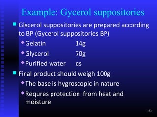 Example: Gycerol suppositories
 Glycerol suppositories are prepared according
  to BP (Gycerol suppositories BP)
    Gelatin          14g
    Glycerol         70g
    Purified water   qs
 Final product should weigh 100g
    The base is hygroscopic in nature

    Requres protection from heat and

     moisture
                                              53
 