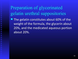 Preparation of glycerinated
gelatin urethral suppositories
   The gelatin constitutes about 60% of the
    weight of the formula, the glycerin about
    20%, and the medicated aqueous portion
    about 20%.




                                                55
 