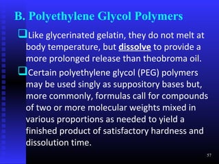 B. Polyethylene Glycol Polymers
Like glycerinated gelatin, they do not melt at
 body temperature, but dissolve to provide a
 more prolonged release than theobroma oil.
Certain polyethylene glycol (PEG) polymers
 may be used singly as suppository bases but,
 more commonly, formulas call for compounds
 of two or more molecular weights mixed in
 various proportions as needed to yield a
 finished product of satisfactory hardness and
 dissolution time.
                                                  57
 
