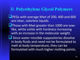 B. Polyethylene Glycol Polymers
PEGs with average Mwt of 200, 400 and 600
 are clear, colorless liquids.
Those with Mwt greater than 1000 are wax-
 like, white solids with hardness increasing
 with an increase in the molecular weight.
 Since water miscible suppositories dissolve
 in body fluids and need not be formulated to
 melt at body temperature, they can be
 formulated with much higher melting points.
                                            58
 