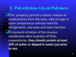 B. Polyethylene Glycol Polymers
This property permits a slower release of
 medicaments from the base, safe storage at
 room temperature without need for
 refrigeration, and ease and slow insertion.
To prevent irritation of the mucous
 membranes after insertion of PEGs
 suppositories, they should contain at least
 20% of water or dipped in water just prior
 to use.
                                               59
 