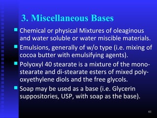 3. Miscellaneous Bases
 Chemical or physical Mixtures of oleaginous
  and water soluble or water miscible materials.
 Emulsions, generally of w/o type (i.e. mixing of
  cocoa butter with emulsifying agents).
 Polyoxyl 40 stearate is a mixture of the mono-
  stearate and di-stearate esters of mixed poly-
  oxyethylene diols and the free glycols.
 Soap may be used as a base (i.e. Glycerin
  suppositories, USP, with soap as the base).

                                                61
 