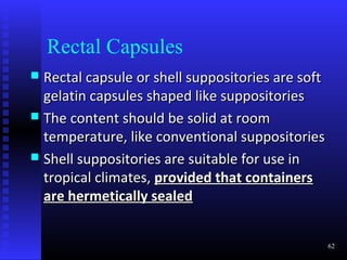 Rectal Capsules
 Rectal capsule or shell suppositories are soft
  gelatin capsules shaped like suppositories
 The content should be solid at room
  temperature, like conventional suppositories
 Shell suppositories are suitable for use in
  tropical climates, provided that containers
  are hermetically sealed


                                                   62
 