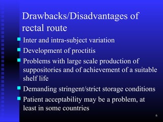 Drawbacks/Disadvantages of
    rectal route
 Inter and intra-subject variation
 Development of proctitis
 Problems with large scale production of
  suppositories and of achievement of a suitable
  shelf life
 Demanding stringent/strict storage conditions
 Patient acceptability may be a problem, at
  least in some countries
                                               6
 
