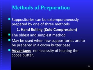 Methods of Preparation
 Suppositories can be extemporaneously
  prepared by one of three methods
     1. Hand Rolling (Cold Compression)
 The oldest and simplest method
 May be used when few suppositories are to
  be prepared in a cocoa butter base
 Advantage: no necessity of heating the
  cocoa butter.

                                              63
 