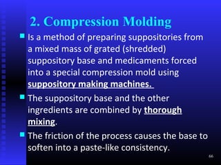 2. Compression Molding
 Is a method of preparing suppositories from
  a mixed mass of grated (shredded)
  suppository base and medicaments forced
  into a special compression mold using
  suppository making machines.
 The suppository base and the other
  ingredients are combined by thorough
  mixing.
 The friction of the process causes the base to
  soften into a paste-like consistency.
                                                   66
 