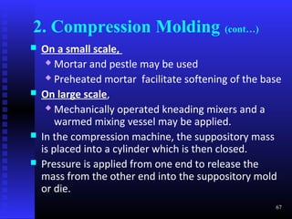 2. Compression Molding (cont…)
   On a small scale,
      Mortar and pestle may be used

      Preheated mortar facilitate softening of the base

   On large scale,
      Mechanically operated kneading mixers and a

        warmed mixing vessel may be applied.
   In the compression machine, the suppository mass
    is placed into a cylinder which is then closed.
   Pressure is applied from one end to release the
    mass from the other end into the suppository mold
    or die.
                                                      67
 