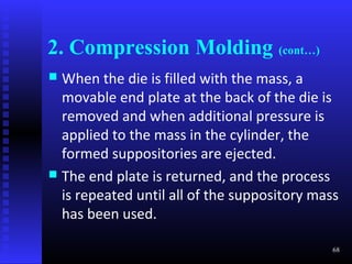 2. Compression Molding (cont…)
 When the die is filled with the mass, a
  movable end plate at the back of the die is
  removed and when additional pressure is
  applied to the mass in the cylinder, the
  formed suppositories are ejected.
 The end plate is returned, and the process
  is repeated until all of the suppository mass
  has been used.

                                              68
 
