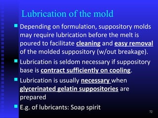 Lubrication of the mold
 Depending on formulation, suppository molds
  may require lubrication before the melt is
  poured to facilitate cleaning and easy removal
  of the molded suppository (w/out breakage).
 Lubrication is seldom necessary if suppository
  base is contract sufficiently on cooling.
 Lubrication is usually necessary when
  glycerinated gelatin suppositories are
  prepared
 E.g. of lubricants: Soap spirit
                                                72
 