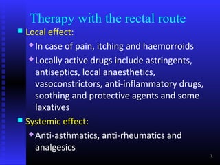 Therapy with the rectal route
 Local effect:
    In case of pain, itching and haemorroids

    Locally active drugs include astringents,

     antiseptics, local anaesthetics,
     vasoconstrictors, anti-inflammatory drugs,
     soothing and protective agents and some
     laxatives
 Systemic effect:
    Anti-asthmatics, anti-rheumatics and

     analgesics
                                                  7
 