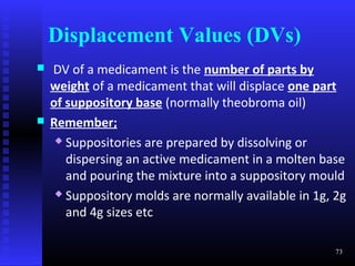 Displacement Values (DVs)
   DV of a medicament is the number of parts by
    weight of a medicament that will displace one part
    of suppository base (normally theobroma oil)
   Remember;
      Suppositories are prepared by dissolving or

       dispersing an active medicament in a molten base
       and pouring the mixture into a suppository mould
      Suppository molds are normally available in 1g, 2g

       and 4g sizes etc

                                                       73
 