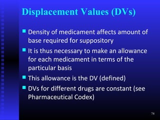Displacement Values (DVs)
 Density of medicament affects amount of
  base required for suppository
 It is thus necessary to make an allowance
  for each medicament in terms of the
  particular basis
 This allowance is the DV (defined)
 DVs for different drugs are constant (see
  Pharmaceutical Codex)

                                              74
 