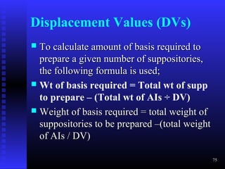 Displacement Values (DVs)
 To calculate amount of basis required to
  prepare a given number of suppositories,
  the following formula is used;
 Wt of basis required = Total wt of supp
  to prepare – (Total wt of AIs ÷ DV)
 Weight of basis required = total weight of
  suppositories to be prepared –(total weight
  of AIs / DV)

                                                75
 