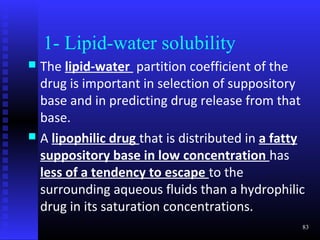 1- Lipid-water solubility
 The lipid-water partition coefficient of the
  drug is important in selection of suppository
  base and in predicting drug release from that
  base.
 A lipophilic drug that is distributed in a fatty
  suppository base in low concentration has
  less of a tendency to escape to the
  surrounding aqueous fluids than a hydrophilic
  drug in its saturation concentrations.
                                                 83
 