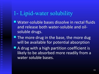 1- Lipid-water solubility
 Water-soluble bases dissolve in rectal fluids
  and release both water-soluble and oil-
  soluble drugs.
 The more drug in the base, the more dug
  will be available for potential absorption
 A drug with a high partition coefficient is
  likely to be absorbed more readily from a
  water soluble bases.

                                              84
 