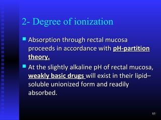 2- Degree of ionization
 Absorption through rectal mucosa
  proceeds in accordance with pH-partition
  theory.
 At the slightly alkaline pH of rectal mucosa,
  weakly basic drugs will exist in their lipid–
  soluble unionized form and readily
  absorbed.

                                              85
 