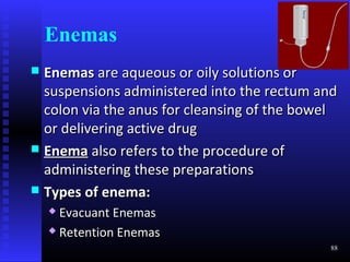 Enemas
 Enemas are aqueous or oily solutions or
  suspensions administered into the rectum and
  colon via the anus for cleansing of the bowel
  or delivering active drug
 Enema also refers to the procedure of
  administering these preparations
 Types of enema:
     Evacuant Enemas
     Retention Enemas

                                             88
 