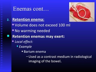 Enemas cont…
2.   Retention enema:
      Volume does not exceed 100 ml

      No warming needed

    Retention enemas may exert:
        Local effect:
           Example

             • Barium enema
                 – Used as a contrast medium in radiological
                   imaging of the bowel.
 