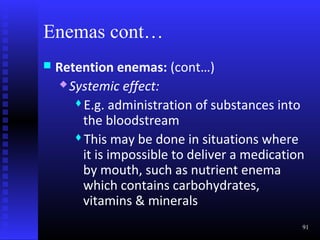 Enemas cont…
   Retention enemas: (cont…)
      Systemic effect:

        E.g. administration of substances into

         the bloodstream
        This may be done in situations where

         it is impossible to deliver a medication
         by mouth, such as nutrient enema
         which contains carbohydrates,
         vitamins & minerals
                                                91
 