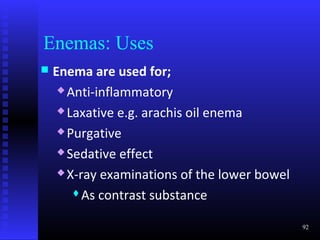 Enemas: Uses
   Enema are used for;
      Anti-inflammatory

      Laxative e.g. arachis oil enema

      Purgative

      Sedative effect

      X-ray examinations of the lower bowel

        As contrast substance


                                               92
 