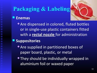 Packaging & Labeling
 Enemas
    Are dispensed in colored, fluted bottles

     or in single-use plastic containers fitted
     with a rectal nozzle for administration
 Suppositories
    Are supplied in partitioned boxes of

     paper board, plastic, or metal
    They should be individually wrapped in

     aluminium foil or waxed paper
                                                  93
 