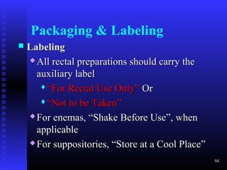 Packaging & Labeling
   Labeling
     All rectal preparations should carry the

      auxiliary label
       “For Rectal Use Only” Or

       “Not to be Taken”

     For enemas, “Shake Before Use”, when

      applicable
     For suppositories, “Store at a Cool Place”

                                                   94
 