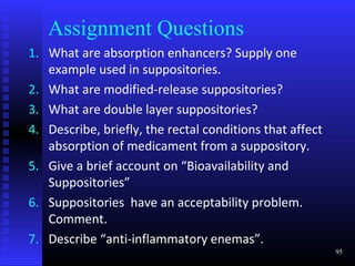 Assignment Questions
1. What are absorption enhancers? Supply one
   example used in suppositories.
2. What are modified-release suppositories?
3. What are double layer suppositories?
4. Describe, briefly, the rectal conditions that affect
   absorption of medicament from a suppository.
5. Give a brief account on “Bioavailability and
   Suppositories”
6. Suppositories have an acceptability problem.
   Comment.
7. Describe “anti-inflammatory enemas”.
                                                          95
 