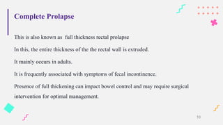 Complete Prolapse
This is also known as full thickness rectal prolapse
In this, the entire thickness of the the rectal wall is extruded.
It mainly occurs in adults.
It is frequently associated with symptoms of fecal incontinence.
Presence of full thickening can impact bowel control and may require surgical
intervention for optimal management.
10
 