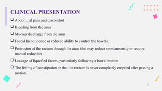 CLINICAL PRESENTATION
 Abdominal pain and discomfort
 Bleeding from the anus
 Mucous discharge from the anus
 Faecal Incontinence or reduced ability to control the bowels.
 Protrusion of the rectum through the anus that may reduce spontaneously or require
manual reduction
 Leakage of liquefied faeces, particularly following a bowel motion
 The feeling of constipation or that the rectum is never completely emptied after passing a
motion
13
 