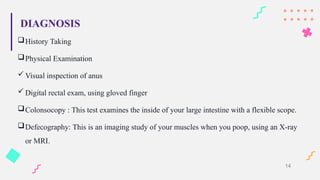 DIAGNOSIS
History Taking
Physical Examination
 Visual inspection of anus
 Digital rectal exam, using gloved finger
Colonsocopy : This test examines the inside of your large intestine with a flexible scope.
Defecography: This is an imaging study of your muscles when you poop, using an X-ray
or MRI.
14
 