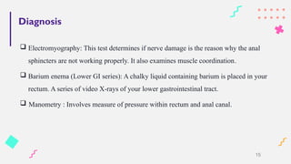 Diagnosis
 Electromyography: This test determines if nerve damage is the reason why the anal
sphincters are not working properly. It also examines muscle coordination.
 Barium enema (Lower GI series): A chalky liquid containing barium is placed in your
rectum. A series of video X-rays of your lower gastrointestinal tract.
 Manometry : Involves measure of pressure within rectum and anal canal.
15
 
