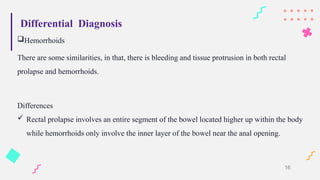 Differential Diagnosis
Hemorrhoids
There are some similarities, in that, there is bleeding and tissue protrusion in both rectal
prolapse and hemorrhoids.
Differences
 Rectal prolapse involves an entire segment of the bowel located higher up within the body
while hemorrhoids only involve the inner layer of the bowel near the anal opening.
16
 
