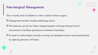 Non-Surgical Management
This is mostly done in children or when a patient refuses surgery.
 Management includes treating underlying causes.
 The buttocks can also be firmly strapped together with tape between bowel
movements to facilitate spontaneous resolution of prolapse.
 In small or mild prolapse recently occuring, the prolapsed rectum can be pushed back
by applying pressure with hand.
20
 