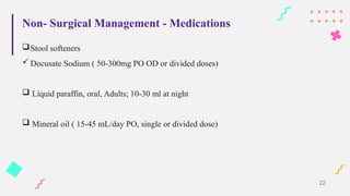 Non- Surgical Management - Medications
Stool softeners
 Docusate Sodium ( 50-300mg PO OD or divided doses)
 Liquid paraffin, oral, Adults; 10-30 ml at night
 Mineral oil ( 15-45 mL/day PO, single or divided dose)
22
 