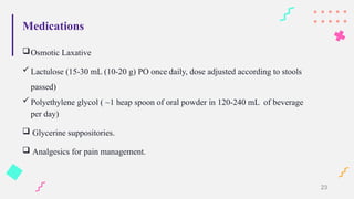 Medications
Osmotic Laxative
 Lactulose (15-30 mL (10-20 g) PO once daily, dose adjusted according to stools
passed)
 Polyethylene glycol ( ~1 heap spoon of oral powder in 120-240 mL of beverage
per day)
 Glycerine suppositories.
 Analgesics for pain management.
23
 