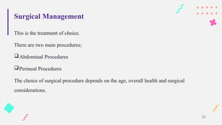 Surgical Management
This is the treatment of choice.
There are two main procedures;
Abdominal Procedures
Perineal Procedures
The choice of surgical procedure depends on the age, overall health and surgical
considerations.
24
 