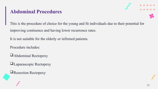 Abdominal Procedures
This is the procedure of choice for the young and fit individuals due to their potential for
improving continence and having lower recurrence rates.
It is not suitable for the elderly or infirmed patients.
Procedure includes:
Abdominal Rectopexy
Laparascopic Rectopexy
Resection Rectopexy
25
 